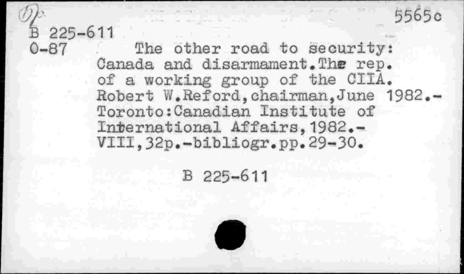 ﻿'})'	5565 c
B 225-611
0-87 The other road, to security: Canada and disarmament.The rep. of a working group of the CIIA. Robert W.Reford,chairman,June 1982,-Toronto:Canadian Institute of International Affairs,1982.-VIII,32p.-bibliogr.pp.29-30.
B 225-611